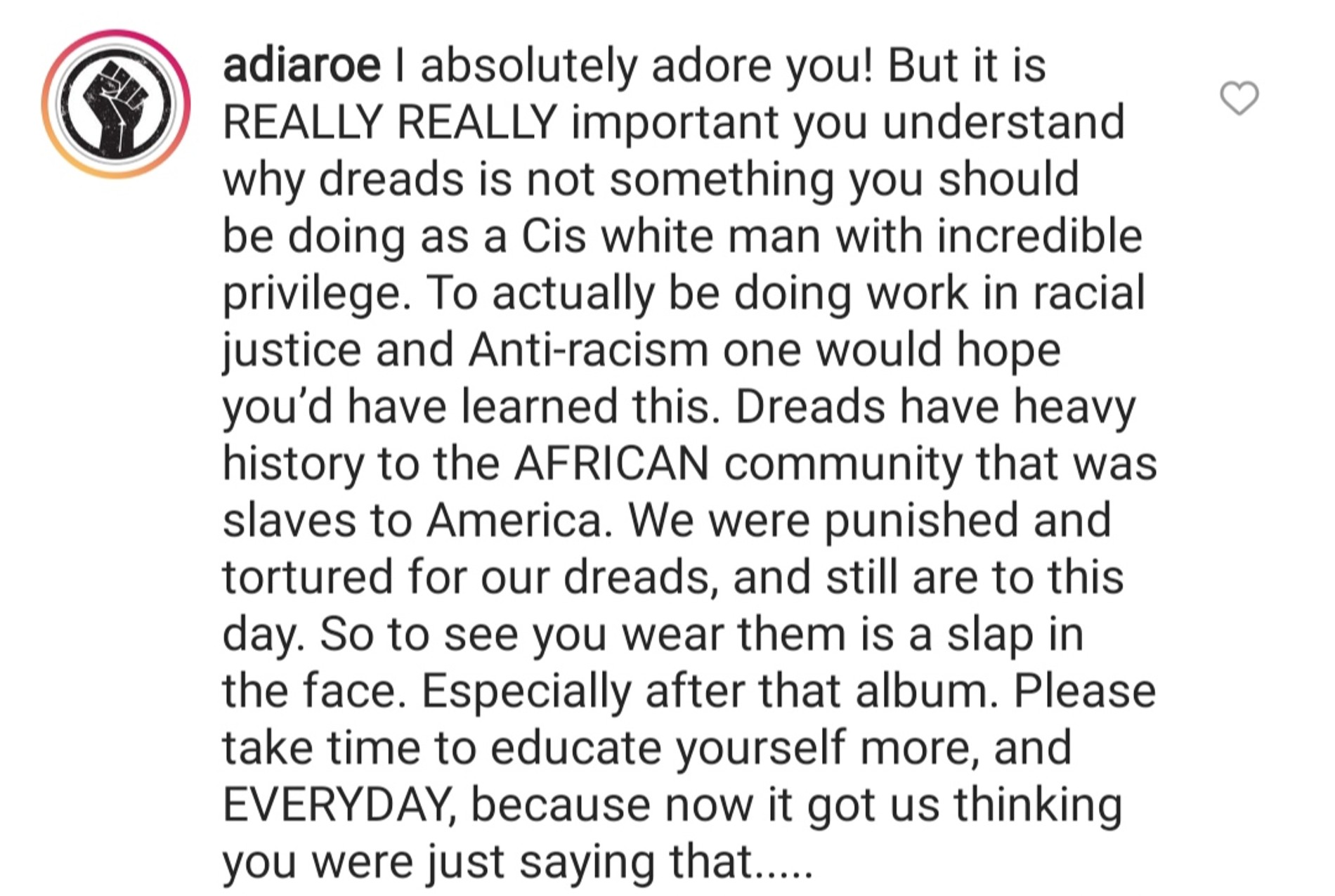 «Дреды — то, что не стоит делать цисгендерному привилегированному белому мужчине. Африканское сообщество, которое было в рабстве в Америке, связывает с дредами сложная история. Нас за них наказывали и мучили, так происходит по сей день. Видеть тебя с дредами — это как получить пощечину»
